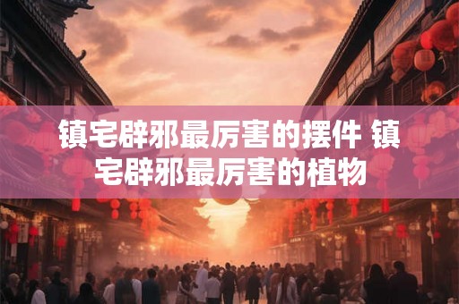 镇宅辟邪最厉害的摆件 镇宅辟邪最厉害的植物 镇宅辟邪最厉害的摆件 镇宅辟邪最厉害的植物