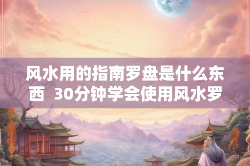 风水用的指南罗盘是什么东西  30分钟学会使用风水罗盘
