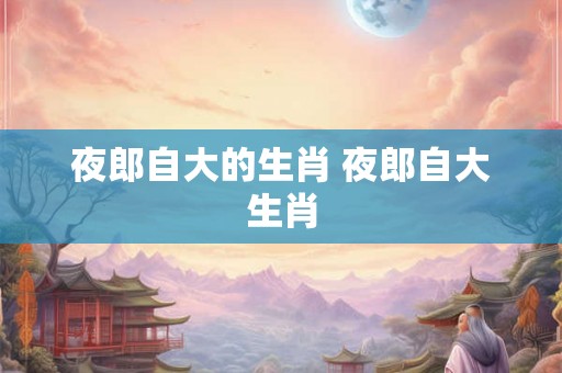 夜郎自大的生肖 夜郎自大生肖