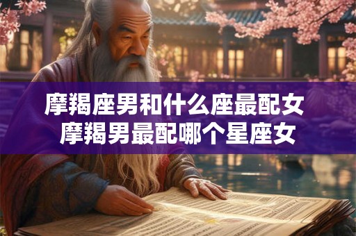摩羯座男和什么座最配女 摩羯男最配哪个星座女 摩羯座男和什么座最配女 摩羯男最配哪个星座女