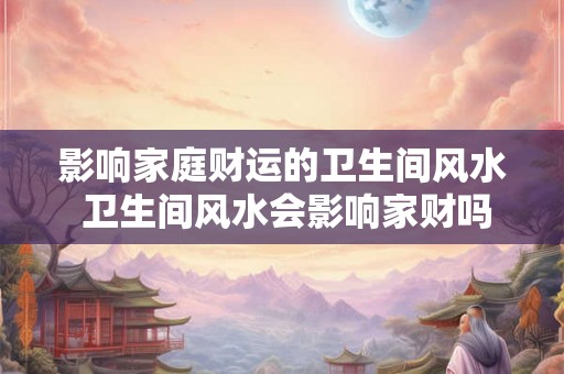 影响家庭财运的卫生间风水 卫生间风水会影响家财吗