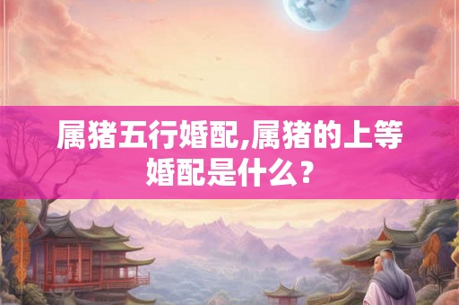 属猪五行婚配,属猪的上等婚配是什么? 属猪五行婚配,属猪的上等婚配是什么?