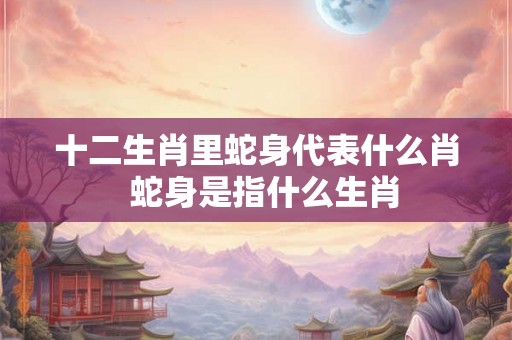 十二生肖里蛇身代表什么肖  蛇身是指什么生肖