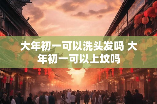 大年初一可以洗头发吗 大年初一可以上坟吗 大年初一可以洗头发吗 大年初一可以上坟吗