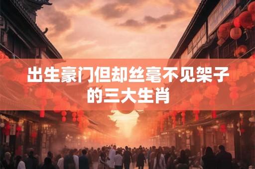 出生豪门但却丝毫不见架子的三大生肖