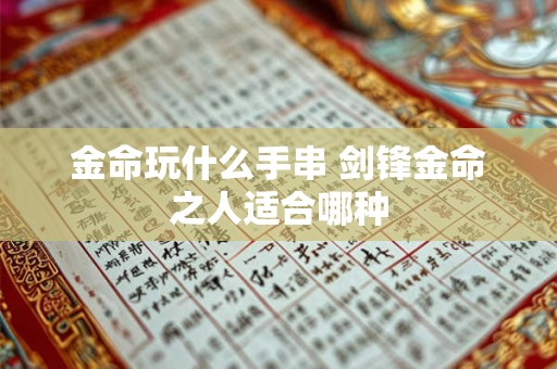 金命玩什么手串 剑锋金命之人适合哪种 金命玩什么手串 剑锋金命之人适合哪种