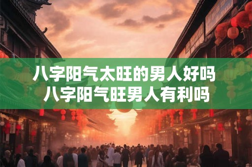 八字阳气太旺的男人好吗 八字阳气旺男人有利吗 八字阳气太旺的男人好吗 八字阳气旺男人有利吗