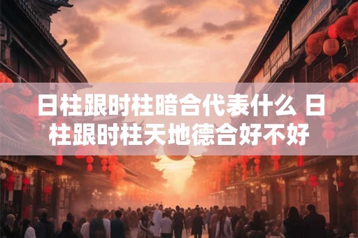 日柱跟时柱暗合代表什么 日柱跟时柱天地德合好不好