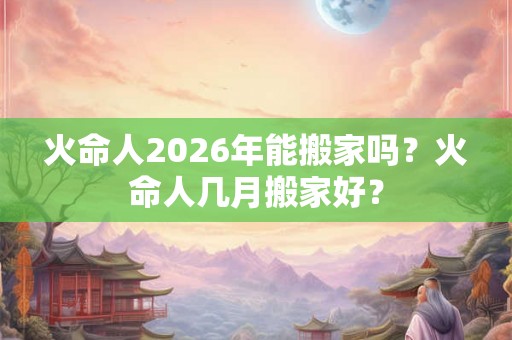 火命人2026年能搬家吗?火命人几月搬家好? 火命人2026年能搬家吗?火命人几月搬家好?