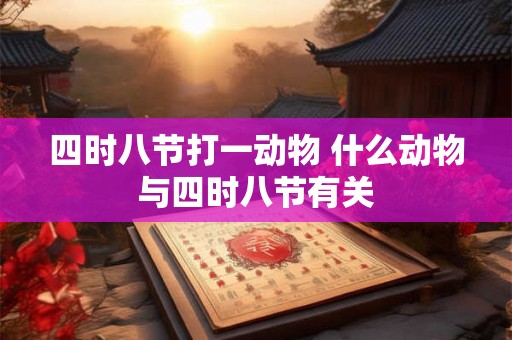 四时八节打一动物 什么动物与四时八节有关 四时八节打一动物 什么动物与四时八节有关