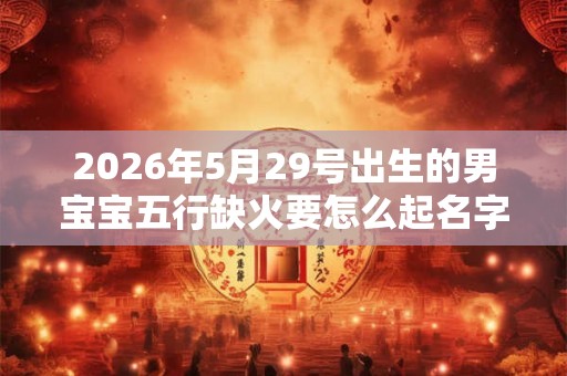 2026年5月29号出生的男宝宝五行缺火要怎么起名字 2026年5月29号出生的男宝宝五行缺火要怎么起名字