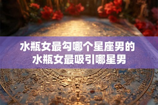 水瓶女最勾哪个星座男的 水瓶女最吸引哪星男