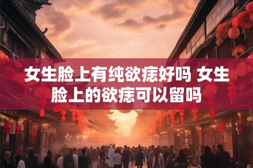 女生脸上有纯欲痣好吗 女生脸上的欲痣可以留吗