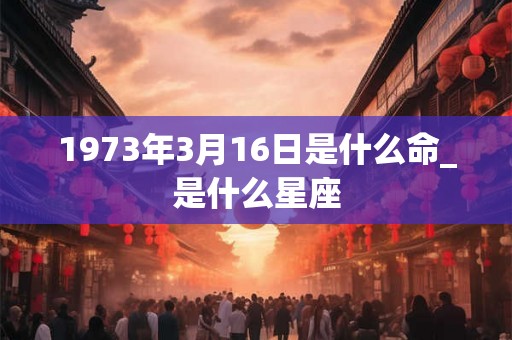 1973年3月16日是什么命_是什么星座