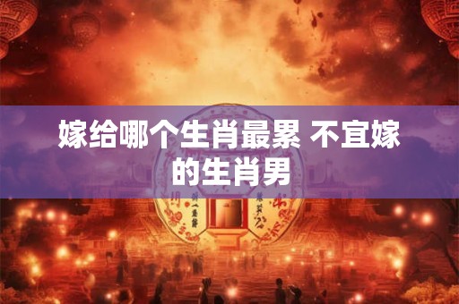 嫁给哪个生肖最累 不宜嫁的生肖男 嫁给哪个生肖最累 不宜嫁的生肖男