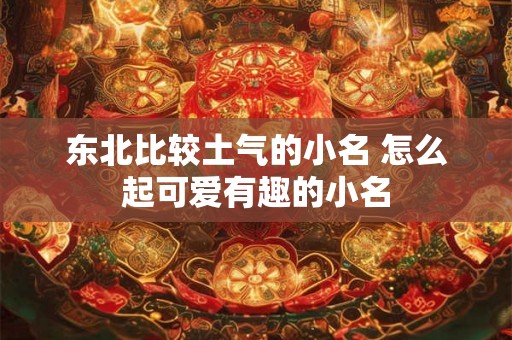 东北比较土气的小名 怎么起可爱有趣的小名