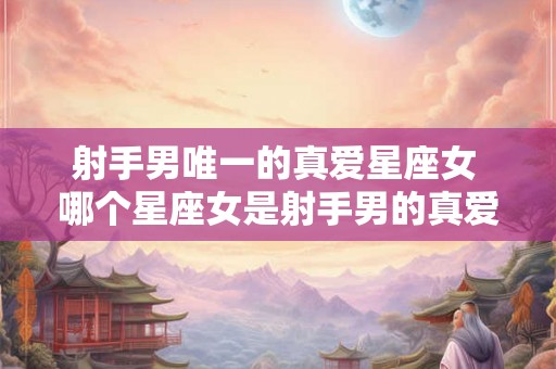 射手男唯一的真爱星座女 哪个星座女是射手男的真爱