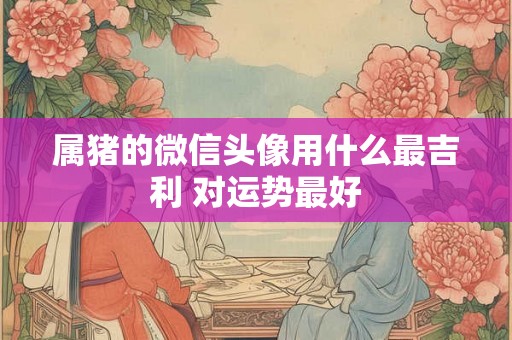 属猪的微信头像用什么最吉利 对运势最好