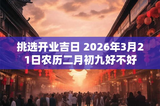 挑选开业吉日 2026年3月21日农历二月初九好不好