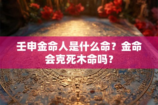 壬申金命人是什么命？金命会克死木命吗？