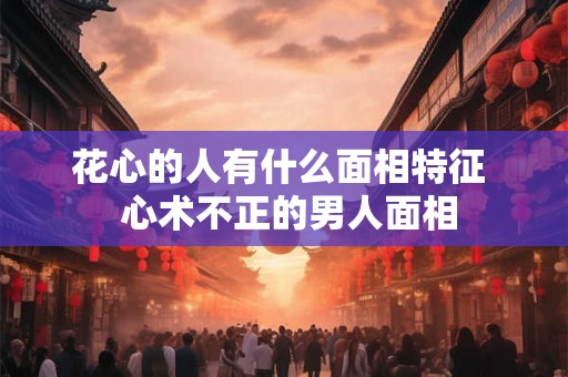 花心的人有什么面相特征  心术不正的男人面相