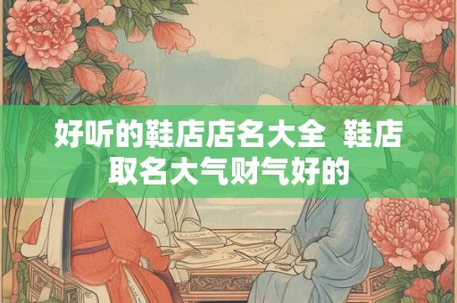 好听的鞋店店名大全 鞋店取名大气财气好的 好听的鞋店店名大全 鞋店取名大气财气好的
