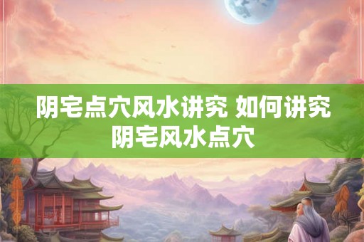阴宅点穴风水讲究 如何讲究阴宅风水点穴 阴宅点穴风水讲究 如何讲究阴宅风水点穴