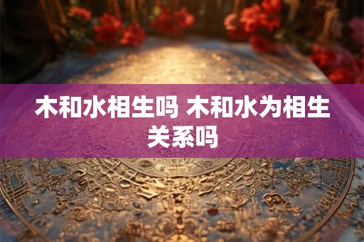 木和水相生吗 木和水为相生关系吗 木和水相生吗 木和水为相生关系吗