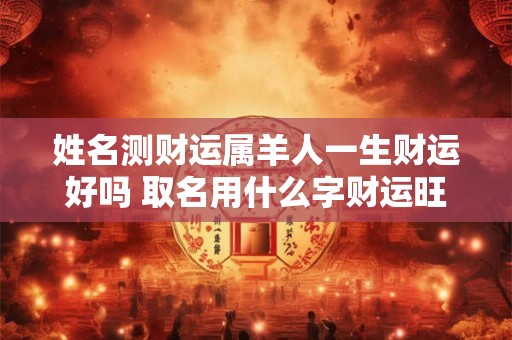 姓名测财运属羊人一生财运好吗 取名用什么字财运旺