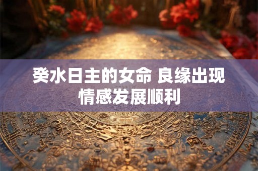 癸水日主的女命 良缘出现情感发展顺利 癸水日主的女命 良缘出现情感发展顺利
