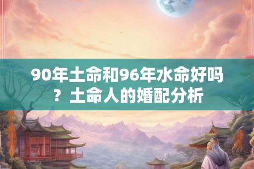 90年土命和96年水命好吗？土命人的婚配分析