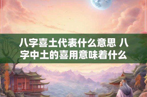 八字喜土代表什么意思 八字中土的喜用意味着什么