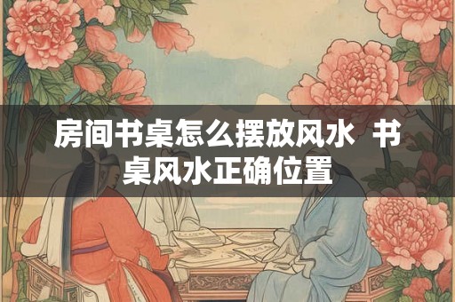 房间书桌怎么摆放风水 书桌风水正确位置 房间书桌怎么摆放风水 书桌风水正确位置