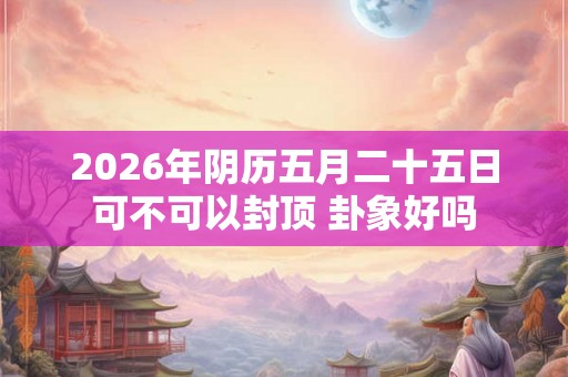 2026年阴历五月二十五日可不可以封顶 卦象好吗