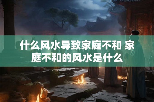 什么风水导致家庭不和 家庭不和的风水是什么
