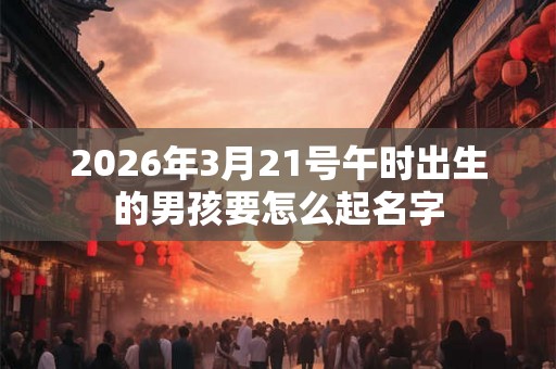 2026年3月21号午时出生的男孩要怎么起名字