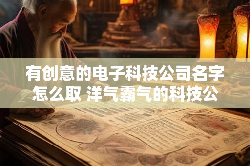 有创意的电子科技公司名字怎么取 洋气霸气的科技公司名字 有创意的电子科技公司名字怎么取 洋气霸气的科技公司名字