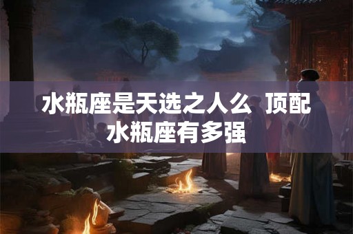 水瓶座是天选之人么 顶配水瓶座有多强 水瓶座是天选之人么 顶配水瓶座有多强