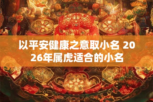 以平安健康之意取小名 2026年属虎适合的小名 以平安健康之意取小名 2026年属虎适合的小名