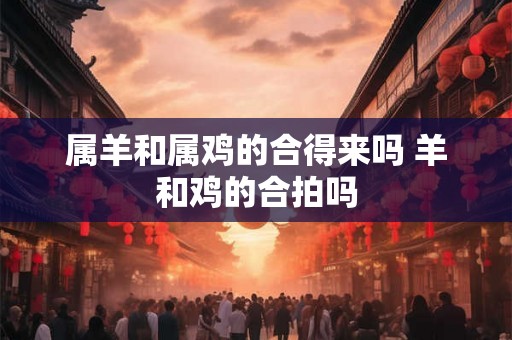 属羊和属鸡的合得来吗 羊和鸡的合拍吗