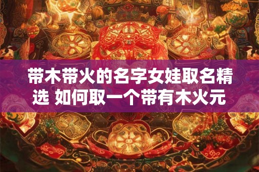 带木带火的名字女娃取名精选 如何取一个带有木火元素的女孩名字