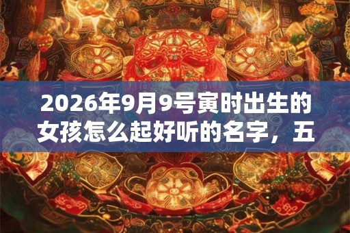 2026年9月9号寅时出生的女孩怎么起好听的名字，五行属什么
