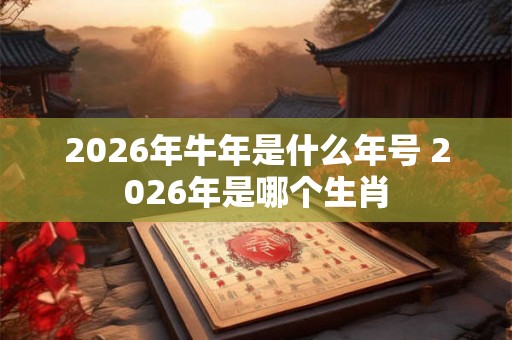 2026年牛年是什么年号 2026年是哪个生肖 2026年牛年是什么年号 2026年是哪个生肖