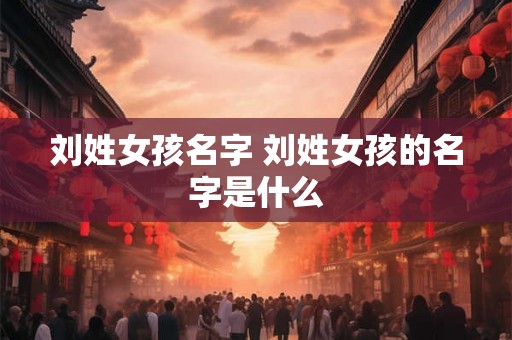 刘姓女孩名字 刘姓女孩的名字是什么