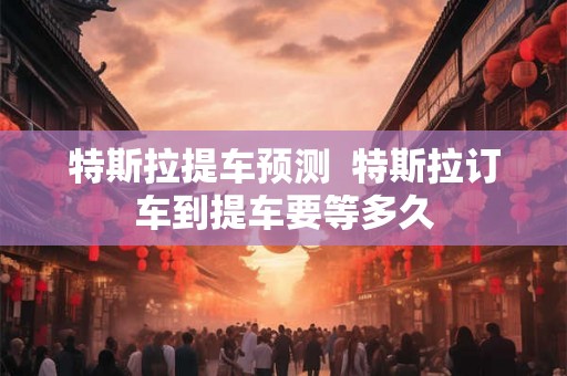 特斯拉提车预测  特斯拉订车到提车要等多久