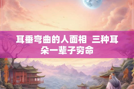 耳垂弯曲的人面相  三种耳朵一辈子穷命