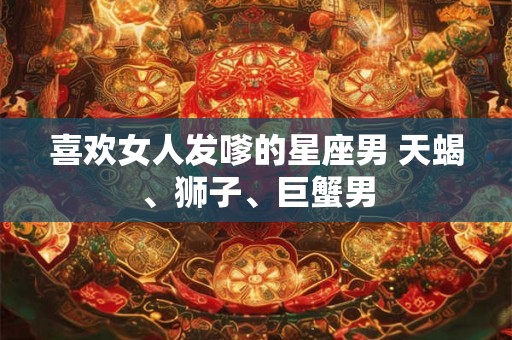喜欢女人发嗲的星座男 天蝎、狮子、巨蟹男