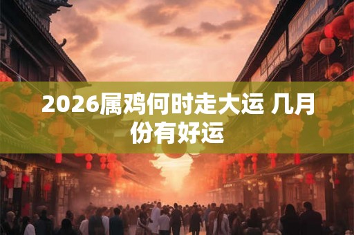 2026属鸡何时走大运 几月份有好运
