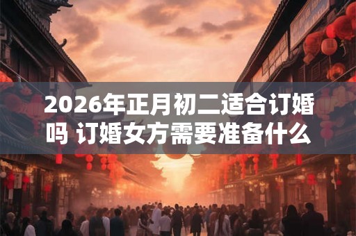 2026年正月初二适合订婚吗 订婚女方需要准备什么 2026年正月初二适合订婚吗 订婚女方需要准备什么