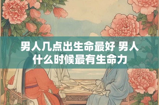 男人几点出生命最好 男人什么时候最有生命力